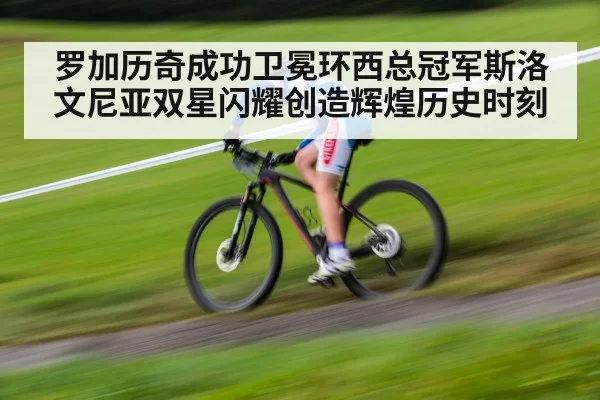 罗加历奇成功卫冕环西总冠军斯洛文尼亚双星闪耀创造辉煌历史时刻