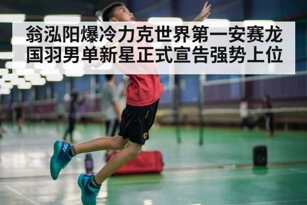 翁泓阳爆冷力克世界第一安赛龙国羽男单新星正式宣告强势上位