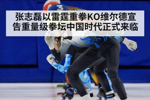 张志磊以雷霆重拳KO维尔德宣告重量级拳坛中国时代正式来临