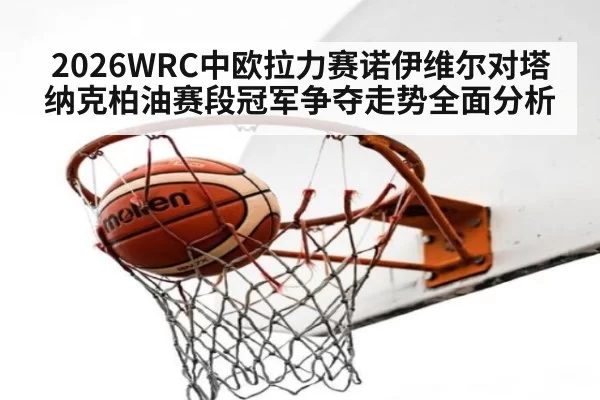 2026WRC中欧拉力赛诺伊维尔对塔纳克柏油赛段冠军争夺走势全面分析